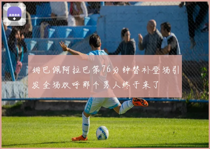 姆巴佩阿拉巴第76分钟替补登场引发全场欢呼那个男人终于来了