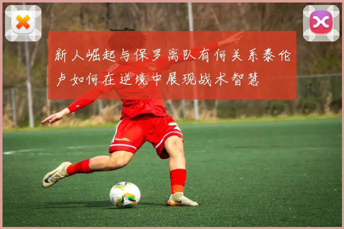 新人崛起与保罗离队有何关系泰伦卢如何在逆境中展现战术智慧