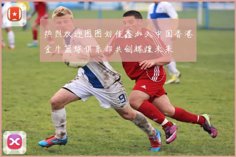 热烈欢迎图图刘佳鑫加入中国香港金牛篮球俱乐部共创辉煌未来