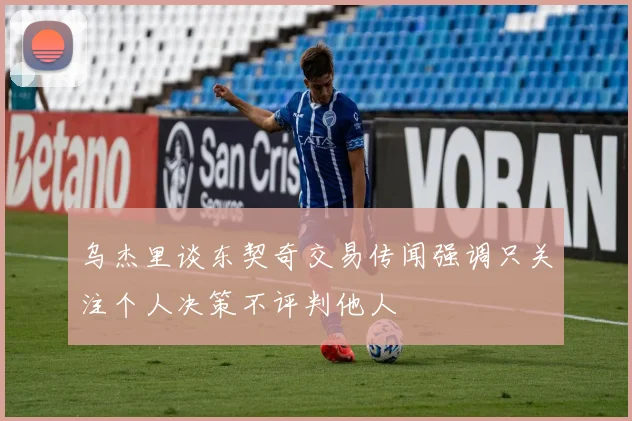 乌杰里谈东契奇交易传闻强调只关注个人决策不评判他人