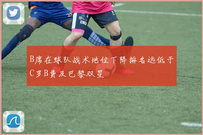 B席在球队战术地位下降排名远低于C罗B费及巴黎双星