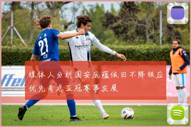 媒体人分析国安底蕴依旧不降级应优先考虑亚冠赛事发展