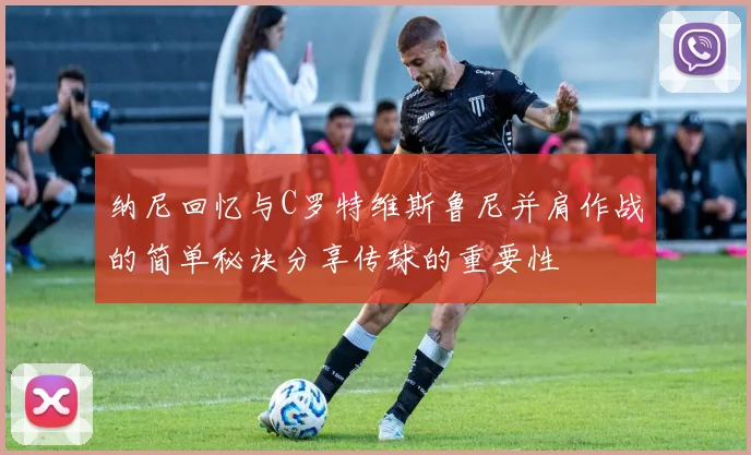 纳尼回忆与C罗特维斯鲁尼并肩作战的简单秘诀分享传球的重要性
