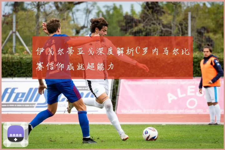伊戈尔蒂亚戈深度解析C罗内马尔比赛信仰成就超能力