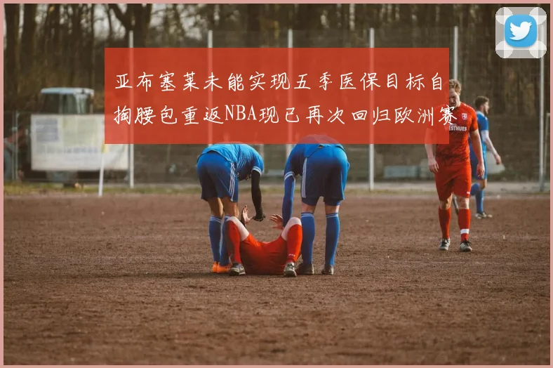 亚布塞莱未能实现五季医保目标自掏腰包重返NBA现已再次回归欧洲赛场