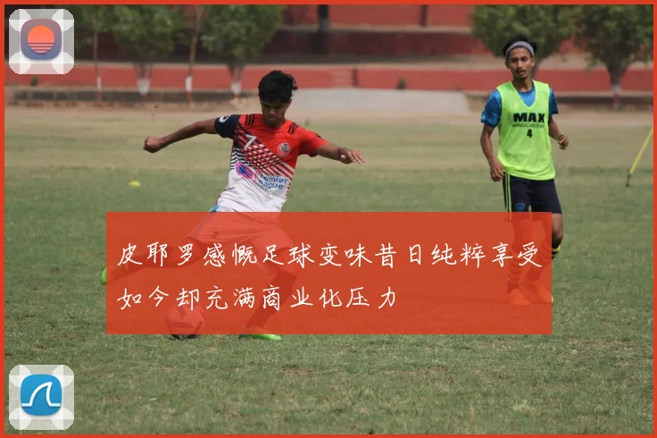 皮耶罗感慨足球变味昔日纯粹享受如今却充满商业化压力