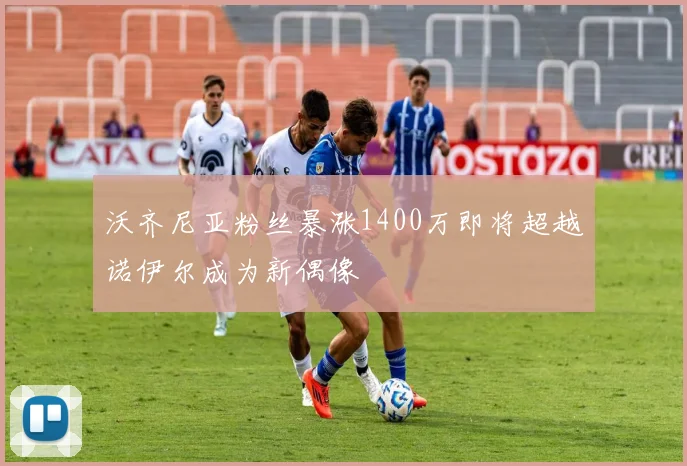 沃齐尼亚粉丝暴涨1400万即将超越诺伊尔成为新偶像