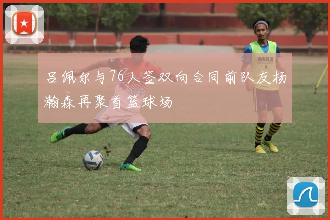 吕佩尔与76人签双向合同前队友杨瀚森再聚首篮球场