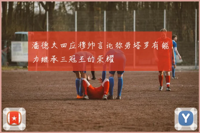 潘德夫回应穆帅言论称劳塔罗有能力继承三冠王的荣耀