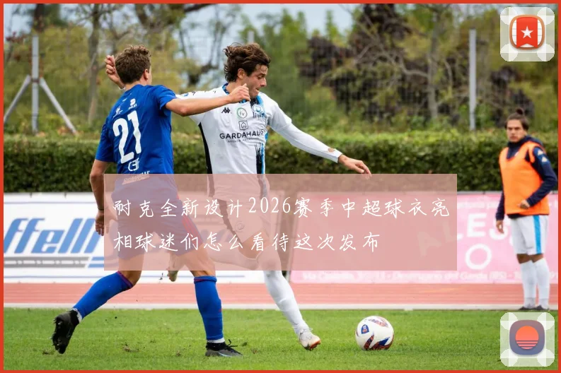 耐克全新设计2026赛季中超球衣亮相球迷们怎么看待这次发布