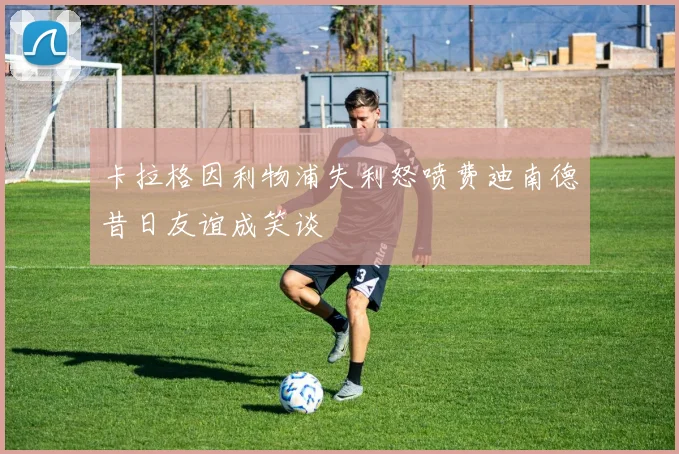 卡拉格因利物浦失利怒喷费迪南德昔日友谊成笑谈