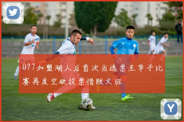 077加盟湖人后首次当选票王华子比赛再度空砍投票惜败文班