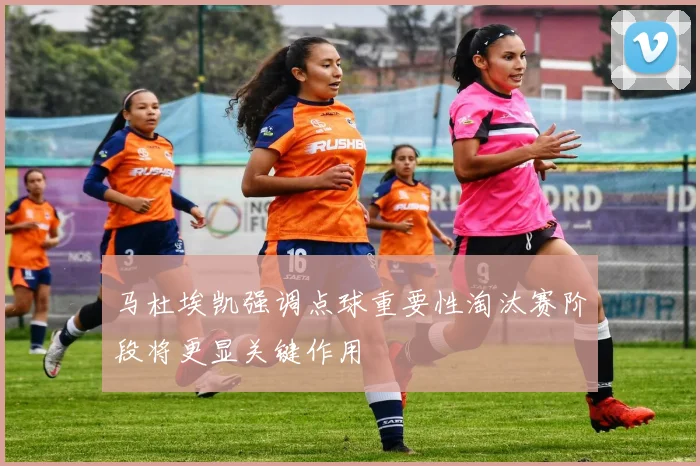 马杜埃凯强调点球重要性淘汰赛阶段将更显关键作用