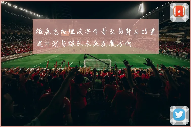 雄鹿总经理谈字母哥交易背后的重建计划与球队未来发展方向