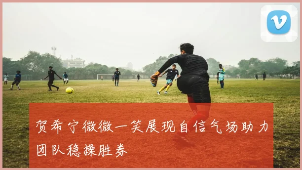 贺希宁微微一笑展现自信气场助力团队稳操胜券