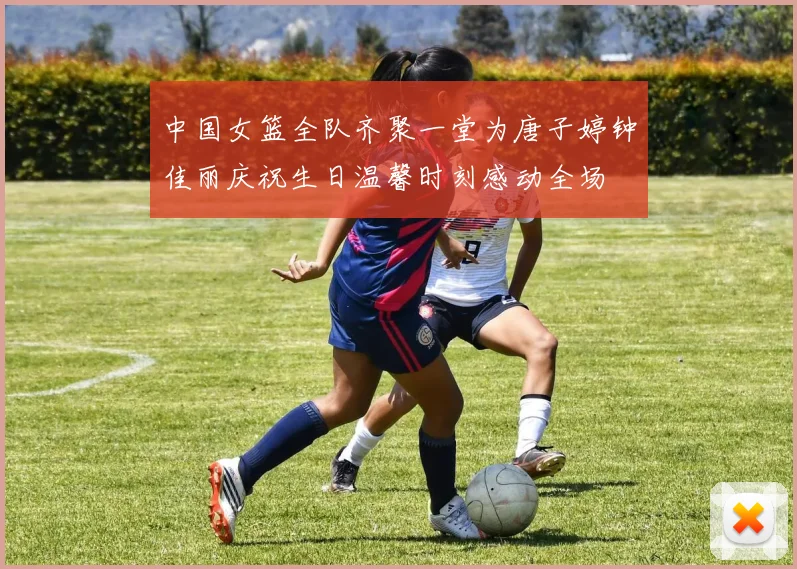 中国女篮全队齐聚一堂为唐子婷钟佳丽庆祝生日温馨时刻感动全场
