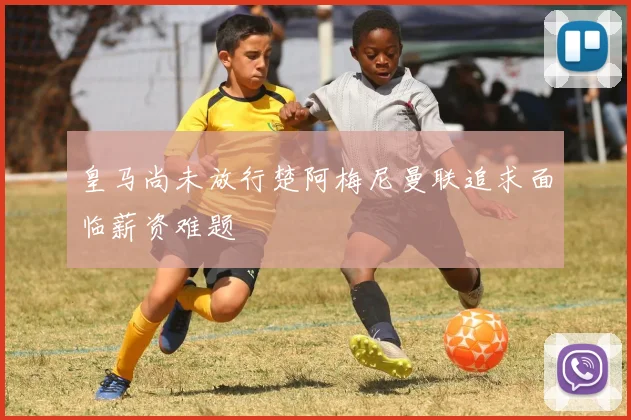 皇马尚未放行楚阿梅尼曼联追求面临薪资难题