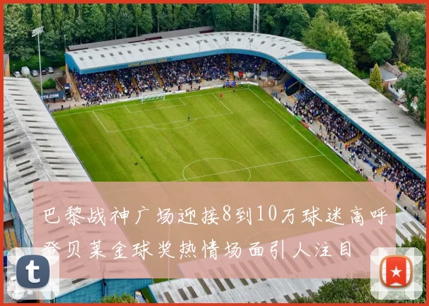 巴黎战神广场迎接8到10万球迷高呼登贝莱金球奖热情场面引人注目