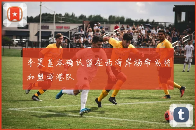 李昊基本确认留在西海岸杨希或将加盟海港队