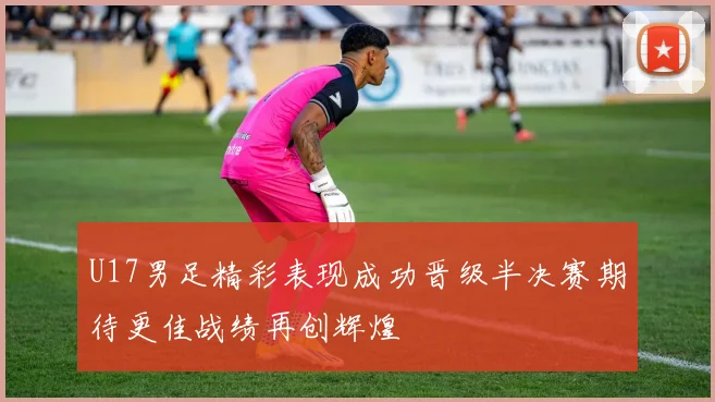 U17男足精彩表现成功晋级半决赛期待更佳战绩再创辉煌