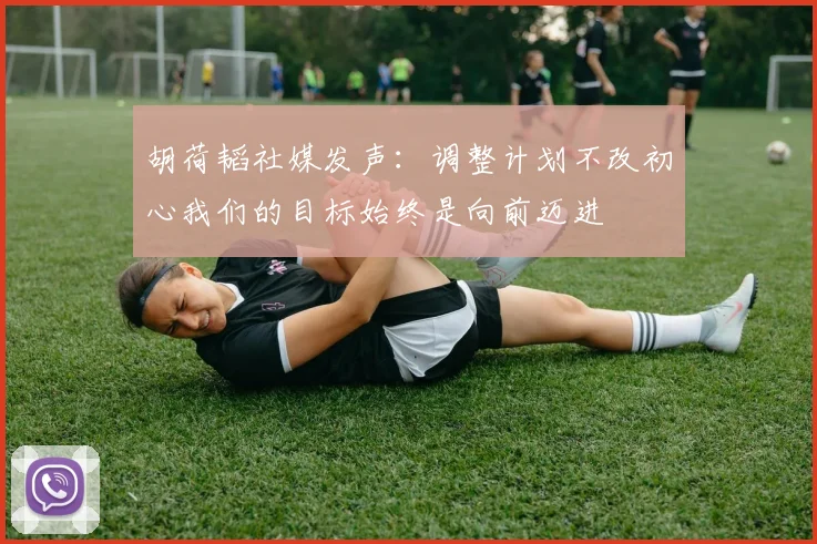 胡荷韬社媒发声：调整计划不改初心我们的目标始终是向前迈进
