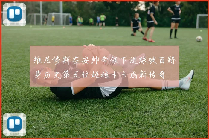 维尼修斯在安帅带领下进球破百跻身历史第五位超越卡卡成新传奇