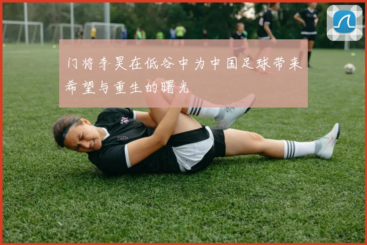 门将李昊在低谷中为中国足球带来希望与重生的曙光