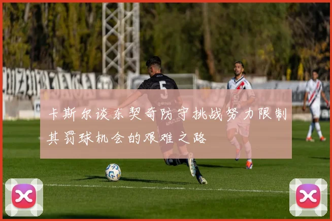 卡斯尔谈东契奇防守挑战努力限制其罚球机会的艰难之路